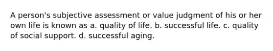 A person's subjective assessment or value judgment of his or her own life is known as a. quality of life. b. successful life. c. quality of social support. d. successful aging.