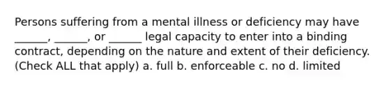 Persons suffering from a mental illness or deficiency may have ______, ______, or ______ <a href='https://www.questionai.com/knowledge/ky92ycUMLF-legal-capacity' class='anchor-knowledge'>legal capacity</a> to enter into a binding contract, depending on the nature and extent of their deficiency. (Check ALL that apply) a. full b. enforceable c. no d. limited