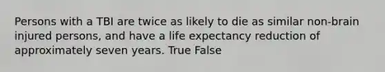 Persons with a TBI are twice as likely to die as similar non-brain injured persons, and have a life expectancy reduction of approximately seven years. True False