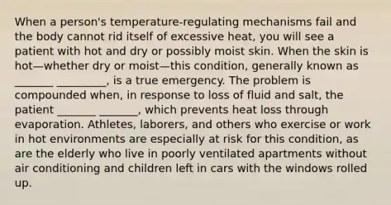 When a person's temperature-regulating mechanisms fail and the body cannot rid itself of excessive heat, you will see a patient with hot and dry or possibly moist skin. When the skin is hot—whether dry or moist—this condition, generally known as _______ _________, is a true emergency. The problem is compounded when, in response to loss of fluid and salt, the patient _______ _______, which prevents heat loss through evaporation. Athletes, laborers, and others who exercise or work in hot environments are especially at risk for this condition, as are the elderly who live in poorly ventilated apartments without air conditioning and children left in cars with the windows rolled up.