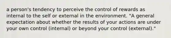 a person's tendency to perceive the control of rewards as internal to the self or external in the environment. "A general expectation about whether the results of your actions are under your own control (internal) or beyond your control (external)."