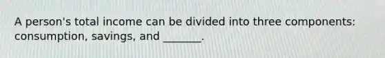 A person's total income can be divided into three components: consumption, savings, and _______.