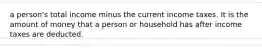 a person's total income minus the current income taxes. It is the amount of money that a person or household has after income taxes are deducted.