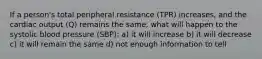 If a person's total peripheral resistance (TPR) increases, and the cardiac output (Q) remains the same, what will happen to the systolic blood pressure (SBP): a) it will increase b) it will decrease c) it will remain the same d) not enough information to tell