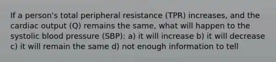 If a person's total peripheral resistance (TPR) increases, and the cardiac output (Q) remains the same, what will happen to the systolic blood pressure (SBP): a) it will increase b) it will decrease c) it will remain the same d) not enough information to tell