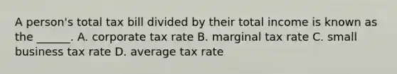 A person's total tax bill divided by their total income is known as the ______. A. corporate tax rate B. marginal tax rate C. small business tax rate D. average tax rate