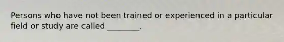 Persons who have not been trained or experienced in a particular field or study are called ________.