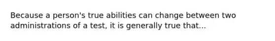 Because a person's true abilities can change between two administrations of a test, it is generally true that...