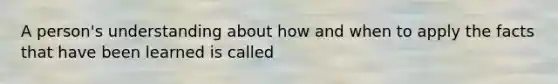 A person's understanding about how and when to apply the facts that have been learned is called