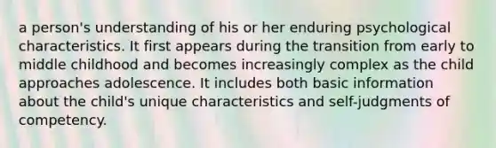 a person's understanding of his or her enduring psychological characteristics. It first appears during the transition from early to middle childhood and becomes increasingly complex as the child approaches adolescence. It includes both basic information about the child's unique characteristics and self-judgments of competency.