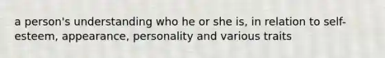 a person's understanding who he or she is, in relation to self-esteem, appearance, personality and various traits