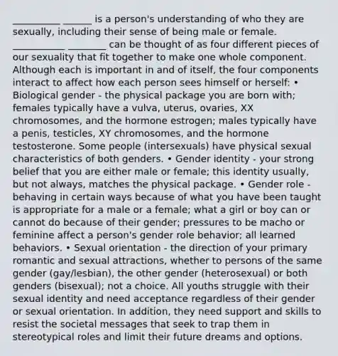 __________ ______ is a person's understanding of who they are sexually, including their sense of being male or female. ___________ ________ can be thought of as four different pieces of our sexuality that fit together to make one whole component. Although each is important in and of itself, the four components interact to affect how each person sees himself or herself: • Biological gender - the physical package you are born with; females typically have a vulva, uterus, ovaries, XX chromosomes, and the hormone estrogen; males typically have a penis, testicles, XY chromosomes, and the hormone testosterone. Some people (intersexuals) have physical sexual characteristics of both genders. • Gender identity - your strong belief that you are either male or female; this identity usually, but not always, matches the physical package. • Gender role - behaving in certain ways because of what you have been taught is appropriate for a male or a female; what a girl or boy can or cannot do because of their gender; pressures to be macho or feminine affect a person's gender role behavior; all learned behaviors. • Sexual orientation - the direction of your primary romantic and sexual attractions, whether to persons of the same gender (gay/lesbian), the other gender (heterosexual) or both genders (bisexual); not a choice. All youths struggle with their sexual identity and need acceptance regardless of their gender or sexual orientation. In addition, they need support and skills to resist the societal messages that seek to trap them in stereotypical roles and limit their future dreams and options.