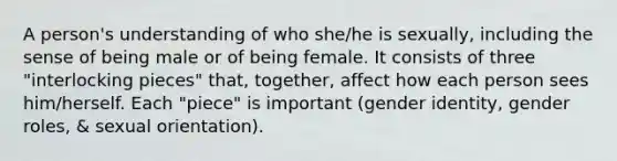 A person's understanding of who she/he is sexually, including the sense of being male or of being female. It consists of three "interlocking pieces" that, together, affect how each person sees him/herself. Each "piece" is important (gender identity, gender roles, & sexual orientation).