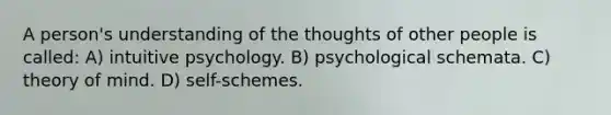 A person's understanding of the thoughts of other people is called: A) intuitive psychology. B) psychological schemata. C) theory of mind. D) self-schemes.