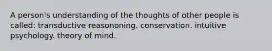 A person's understanding of the thoughts of other people is called: transductive reasononing. conservation. intuitive psychology. theory of mind.