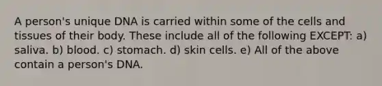 A person's unique DNA is carried within some of the cells and tissues of their body. These include all of the following EXCEPT: a) saliva. b) blood. c) stomach. d) skin cells. e) All of the above contain a person's DNA.