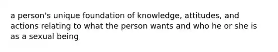 a person's unique foundation of knowledge, attitudes, and actions relating to what the person wants and who he or she is as a sexual being