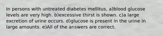 In persons with untreated diabetes mellitus, a)blood glucose levels are very high. b)excessive thirst is shown. c)a large excretion of urine occurs. d)glucose is present in the urine in large amounts. e)All of the answers are correct.