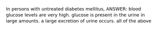 In persons with untreated diabetes mellitus, ANSWER: blood glucose levels are very high. glucose is present in the urine in large amounts. a large excretion of urine occurs. all of the above