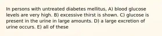 In persons with untreated diabetes mellitus, A) blood glucose levels are very high. B) excessive thirst is shown. C) glucose is present in the urine in large amounts. D) a large excretion of urine occurs. E) all of these