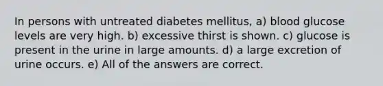 In persons with untreated diabetes mellitus, a) blood glucose levels are very high. b) excessive thirst is shown. c) glucose is present in the urine in large amounts. d) a large excretion of urine occurs. e) All of the answers are correct.