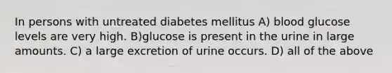 In persons with untreated diabetes mellitus A) blood glucose levels are very high. B)glucose is present in the urine in large amounts. C) a large excretion of urine occurs. D) all of the above