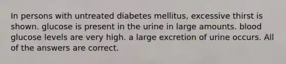 In persons with untreated diabetes mellitus, excessive thirst is shown. glucose is present in the urine in large amounts. blood glucose levels are very high. a large excretion of urine occurs. All of the answers are correct.