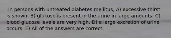 -In persons with untreated diabetes mellitus, A) excessive thirst is shown. B) glucose is present in the urine in large amounts. C) blood glucose levels are very high. D) a large excretion of urine occurs. E) All of the answers are correct.