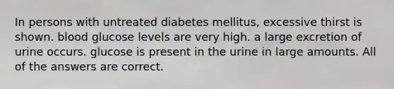 In persons with untreated diabetes mellitus, excessive thirst is shown. blood glucose levels are very high. a large excretion of urine occurs. glucose is present in the urine in large amounts. All of the answers are correct.