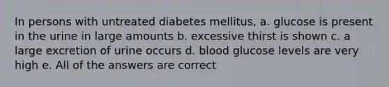 In persons with untreated diabetes mellitus, a. glucose is present in the urine in large amounts b. excessive thirst is shown c. a large excretion of urine occurs d. blood glucose levels are very high e. All of the answers are correct