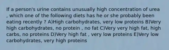 If a person's urine contains unusually high concentration of urea , which one of the following diets has he or she probably been eating recently ? A)High carbohydrates, very low proteins B)Very high carbohydrates, no protein , no fat C)Very very high fat, high carbs, no proteins D)Very high fat , very low proteins E)Very low carbohydrates, very high proteins