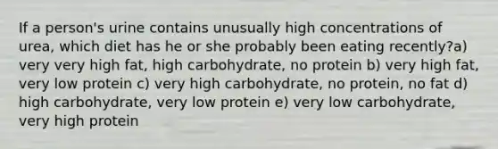 If a person's urine contains unusually high concentrations of urea, which diet has he or she probably been eating recently?a) very very high fat, high carbohydrate, no protein b) very high fat, very low protein c) very high carbohydrate, no protein, no fat d) high carbohydrate, very low protein e) very low carbohydrate, very high protein