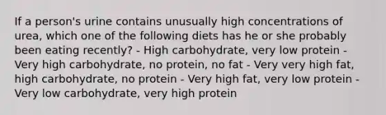 If a person's urine contains unusually high concentrations of urea, which one of the following diets has he or she probably been eating recently? - High carbohydrate, very low protein - Very high carbohydrate, no protein, no fat - Very very high fat, high carbohydrate, no protein - Very high fat, very low protein - Very low carbohydrate, very high protein