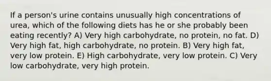 If a person's urine contains unusually high concentrations of urea, which of the following diets has he or she probably been eating recently? A) Very high carbohydrate, no protein, no fat. D) Very high fat, high carbohydrate, no protein. B) Very high fat, very low protein. E) High carbohydrate, very low protein. C) Very low carbohydrate, very high protein.