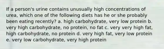 If a person's urine contains unusually high concentrations of urea, which one of the following diets has he or she probably been eating recently? a. high carbohydrate, very low protein b. very high carbohydrate, no protein, no fat c. very very high fat, high carbohydrate, no protein d. very high fat, very low protein e. very low carbohydrate, very high protein