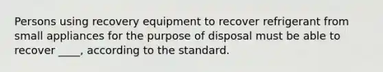 Persons using recovery equipment to recover refrigerant from small appliances for the purpose of disposal must be able to recover ____, according to the standard.