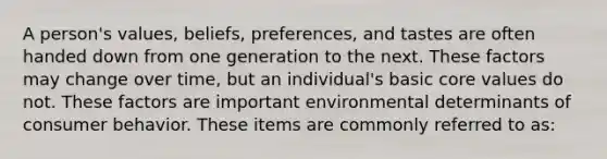 A person's values, beliefs, preferences, and tastes are often handed down from one generation to the next. These factors may change over time, but an individual's basic core values do not. These factors are important environmental determinants of consumer behavior. These items are commonly referred to as: