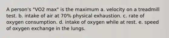 A person's "VO2 max" is the maximum a. velocity on a treadmill test. b. intake of air at 70% physical exhaustion. c. rate of oxygen consumption. d. intake of oxygen while at rest. e. speed of oxygen exchange in the lungs.