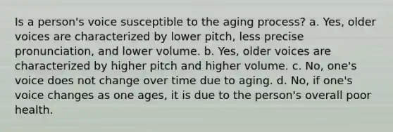 Is a person's voice susceptible to the aging process? a. Yes, older voices are characterized by lower pitch, less precise pronunciation, and lower volume. b. Yes, older voices are characterized by higher pitch and higher volume. c. No, one's voice does not change over time due to aging. d. No, if one's voice changes as one ages, it is due to the person's overall poor health.