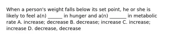 When a person's weight falls below its set point, he or she is likely to feel a(n) ______ in hunger and a(n) _______ in metabolic rate A. increase; decrease B. decrease; increase C. increase; increase D. decrease, decrease