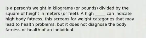 is a person's weight in kilograms (or pounds) divided by the square of height in meters (or feet). A high _____ can indicate high body fatness. this screens for weight categories that may lead to health problems, but it does not diagnose the body fatness or health of an individual.