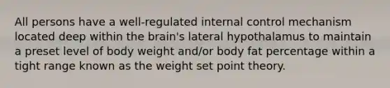 All persons have a well-regulated internal control mechanism located deep within the brain's lateral hypothalamus to maintain a preset level of body weight and/or body fat percentage within a tight range known as the weight set point theory.