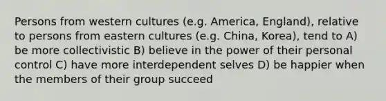 Persons from western cultures (e.g. America, England), relative to persons from eastern cultures (e.g. China, Korea), tend to A) be more collectivistic B) believe in the power of their personal control C) have more interdependent selves D) be happier when the members of their group succeed