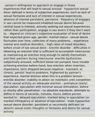 - person's willingness to appraoch or engage in those experiences that will lead to sexual arousal - hypoactive sexual disre: defined in terms of subjective experiences, such as lack of sexual fantasies and lack of interest in sexual experiences, absence of interest persistent, pervasive - frequency of engages in sex cannot be measured inhabited sexual desire because central issue is interest, actively seeking out sexual experiences, rather than participation, engage in sex wvern if they don't want to, - depend on clinician's subjective evaluation of level of desire that expected given age, gender, martial status - sexual desire fluctuates over time, collection of many problems, - experience mental and medical disorders, - high rates of mood disorders, before onset of low sexual deire - erectile disorder - difficulties in obtaining an erection that is sufficient to accomplish intercourse or maintaining an erection long enough to satisfy themselves and their partners during intercourse: erectile dysfunction, subjectively aroused, sufficient blood not pumped, have trouble achieving erection before hand, lose erection when insertion, importance, term dropped because negative - transient, or chronic, persist: lead to problems, frigherned by partner's experience, martial distress when this is a problem lecture: - erectile disorder: inability to attain (or maintain) until completion of the sexual activity an adequate erection - premature (early) ejaculation: ejaculation with minimal sexual stimulation, before or shortly after penetration - no absolute standards, attempts to define in terms of seconds, minutes, hours, before person wanted to - delayed ejaculation: marked delay in ejaculation (or marked infrequency or absence of ejaculation - male hypoactive sexual desire disorder: persistent or recurrently deficient (or absent) sexual erotic thoughts or fantasies and desire for sexual activity.