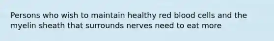 Persons who wish to maintain healthy red blood cells and the myelin sheath that surrounds nerves need to eat more