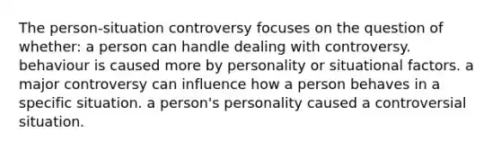 The person-situation controversy focuses on the question of whether: a person can handle dealing with controversy. behaviour is caused more by personality or situational factors. a major controversy can influence how a person behaves in a specific situation. a person's personality caused a controversial situation.