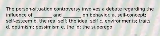 The person-situation controversy involves a debate regarding the influence of ________ and ________ on behavior. a. self-concept; self-esteem b. the real self; the ideal self c. environments; traits d. optimism; pessimism e. the id; the superego