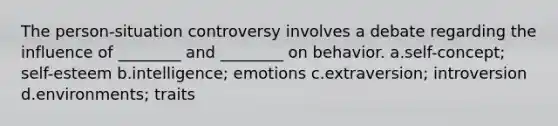 The person-situation controversy involves a debate regarding the influence of ________ and ________ on behavior. a.self-concept; self-esteem b.intelligence; emotions c.extraversion; introversion d.environments; traits