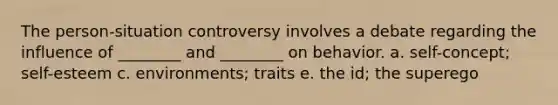 The person-situation controversy involves a debate regarding the influence of ________ and ________ on behavior. a. self-concept; self-esteem c. environments; traits e. the id; the superego