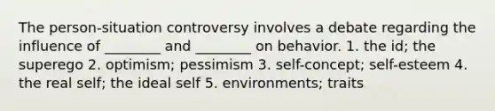 The person-situation controversy involves a debate regarding the influence of ________ and ________ on behavior. 1. the id; the superego 2. optimism; pessimism 3. self-concept; self-esteem 4. the real self; the ideal self 5. environments; traits